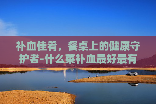 补血佳肴，餐桌上的健康守护者-什么菜补血最好最有效