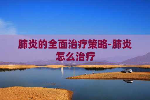 肺炎的全面治疗策略-肺炎怎么治疗