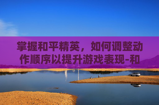 掌握和平精英，如何调整动作顺序以提升游戏表现-和平精英怎么调整动作顺序视频