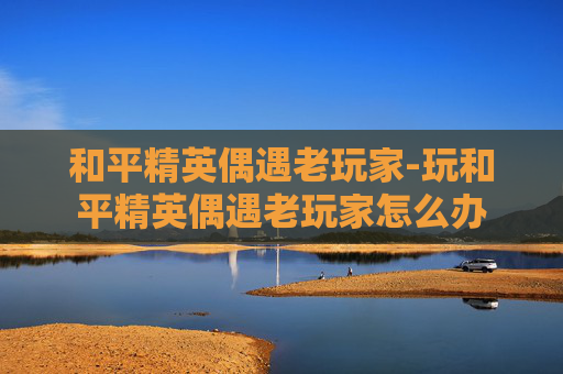 和平精英偶遇老玩家-玩和平精英偶遇老玩家怎么办
