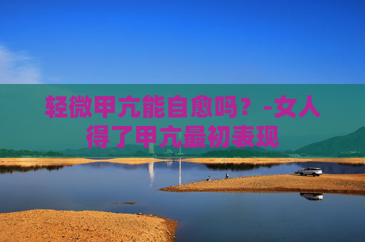 轻微甲亢能自愈吗？-女人得了甲亢最初表现