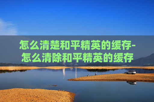 怎么清楚和平精英的缓存-怎么清除和平精英的缓存