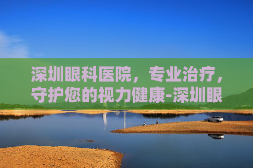 深圳眼科医院，专业治疗，守护您的视力健康-深圳眼科医院官网