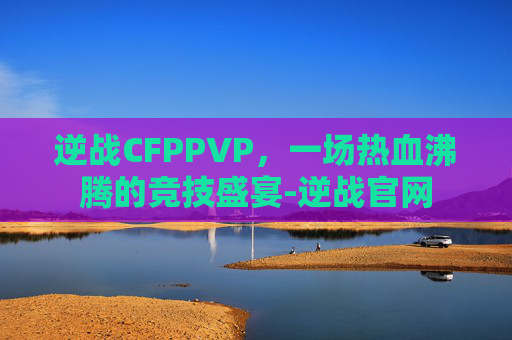 逆战CFPPVP，一场热血沸腾的竞技盛宴-逆战官网