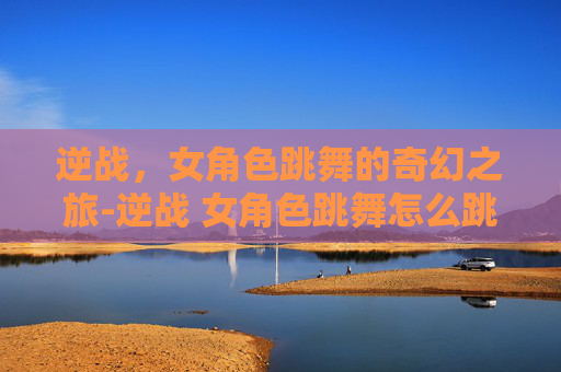 逆战，女角色跳舞的奇幻之旅-逆战 女角色跳舞怎么跳