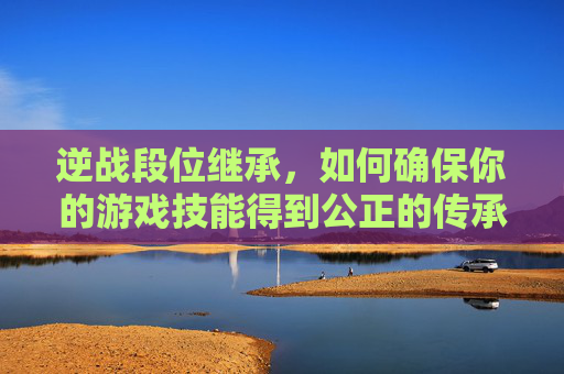 逆战段位继承，如何确保你的游戏技能得到公正的传承-逆战排位段位