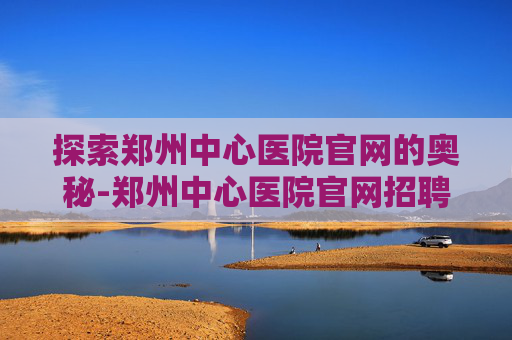 探索郑州中心医院官网的奥秘-郑州中心医院官网招聘