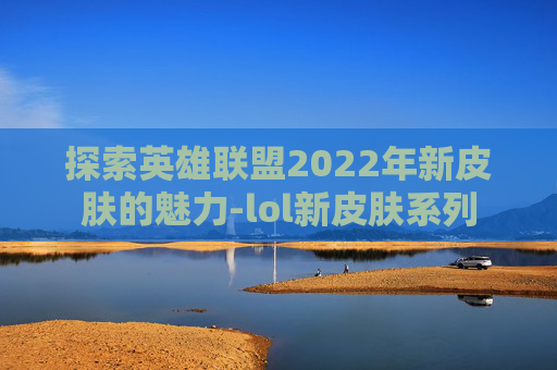 探索英雄联盟2022年新皮肤的魅力-lol新皮肤系列