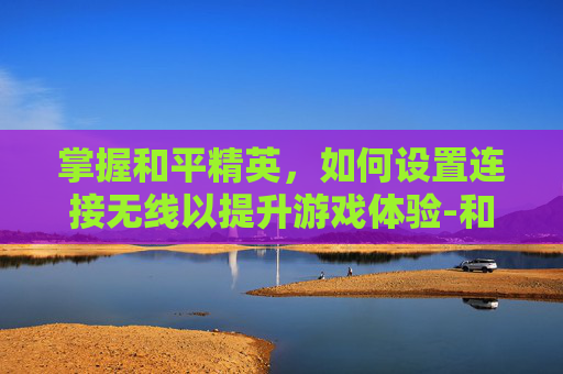 掌握和平精英，如何设置连接无线以提升游戏体验-和平精英怎么设置连接无线耳机