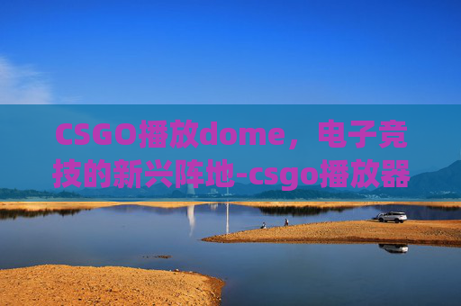 CSGO播放dome，电子竞技的新兴阵地-csgo播放器打不开