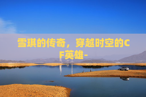 雪琪的传奇，穿越时空的CF英雄-