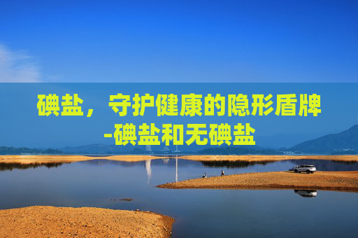 碘盐，守护健康的隐形盾牌-碘盐和无碘盐