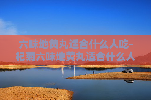 六味地黄丸适合什么人吃-杞菊六味地黄丸适合什么人吃