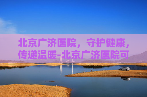 北京广济医院，守护健康，传递温暖-北京广济医院可信吗