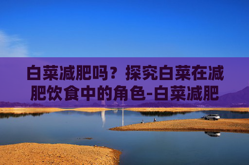 白菜减肥吗？探究白菜在减肥饮食中的角色-白菜减肥吗还是增肥