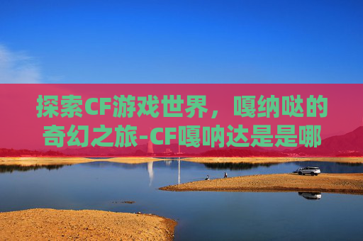 探索CF游戏世界，嘎纳哒的奇幻之旅-CF嘎呐达是是哪个无线电