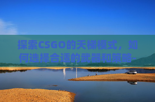 探索CSGO的天梯模式，如何选择合适的武器和策略-csgo哪个是天梯模式的