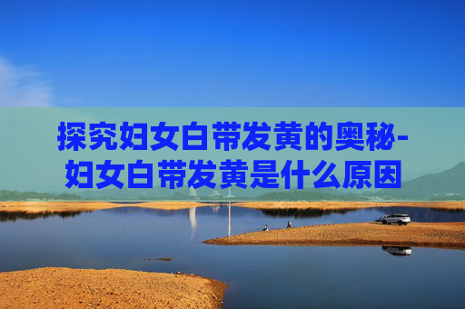 探究妇女白带发黄的奥秘-妇女白带发黄是什么原因