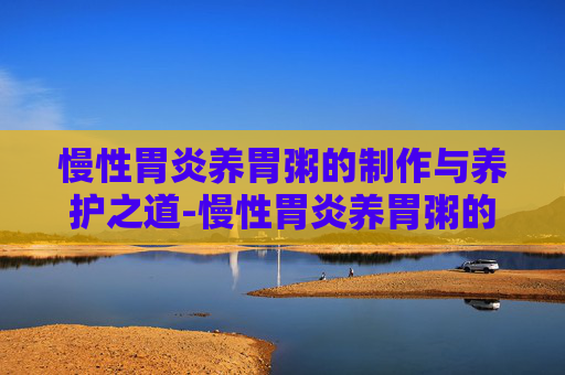 慢性胃炎养胃粥的制作与养护之道-慢性胃炎养胃粥的正确做法