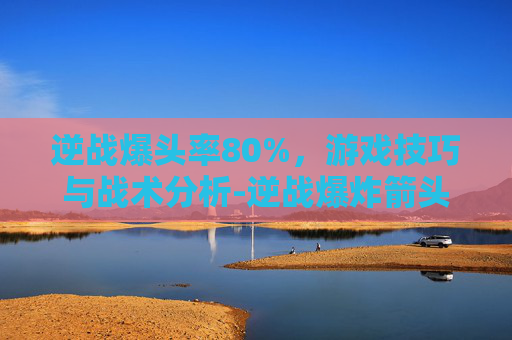 逆战爆头率80%,游戏技巧与战术分析-逆战爆炸箭头在哪里刷 逆战爆头率80%,游戏技巧与战术分析-逆战爆炸箭头在哪里刷