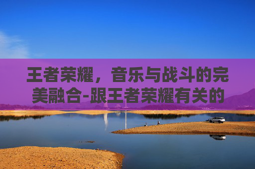 王者荣耀，音乐与战斗的完美融合-跟王者荣耀有关的歌曲名字