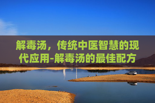 解毒汤，传统中医智慧的现代应用-解毒汤的最佳配方