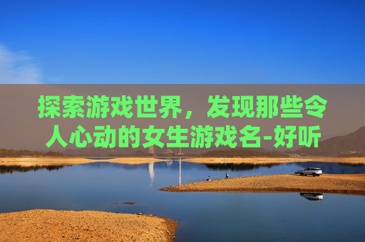 探索游戏世界，发现那些令人心动的女生游戏名-好听的女生游戏名字霸气可爱