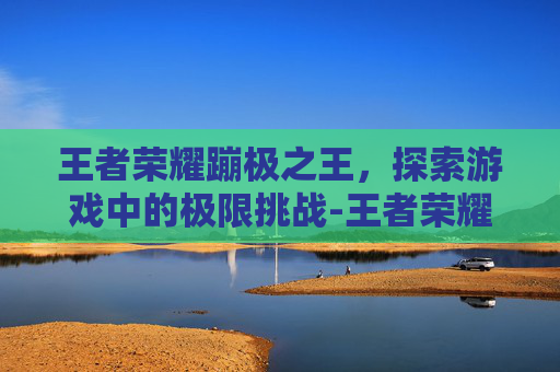 王者荣耀蹦极之王，探索游戏中的极限挑战-王者荣耀蹦极之王是谁