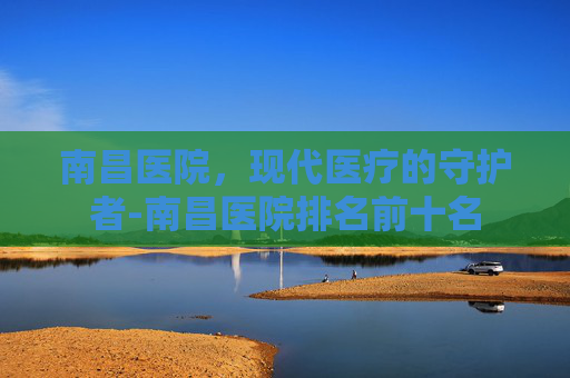 南昌医院，现代医疗的守护者-南昌医院排名前十名