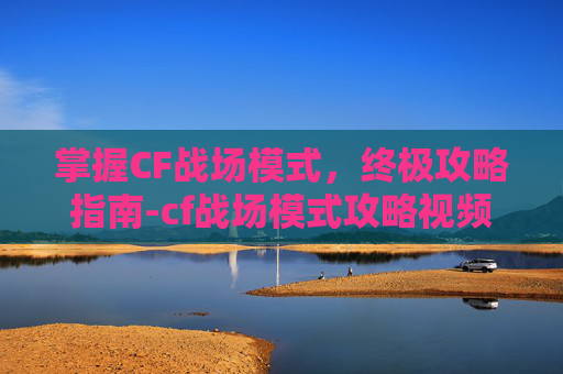 掌握CF战场模式，终极攻略指南-cf战场模式攻略视频