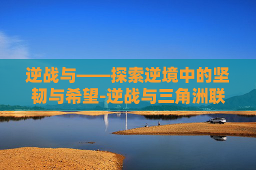 逆战与——探索逆境中的坚韧与希望-逆战与三角洲联动