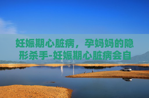 妊娠期心脏病，孕妈妈的隐形杀手-妊娠期心脏病会自愈吗