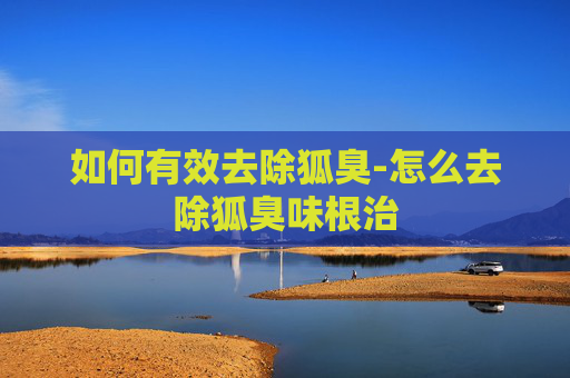 如何有效去除狐臭-怎么去除狐臭味根治 如何有效去除狐臭-怎么去除狐臭味根治