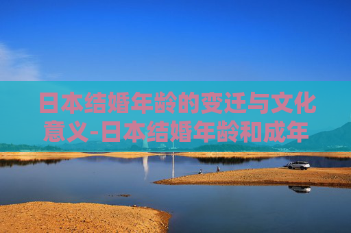 日本结婚年龄的变迁与文化意义-日本结婚年龄和成年年龄