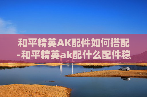 和平精英AK配件如何搭配-和平精英ak配什么配件稳