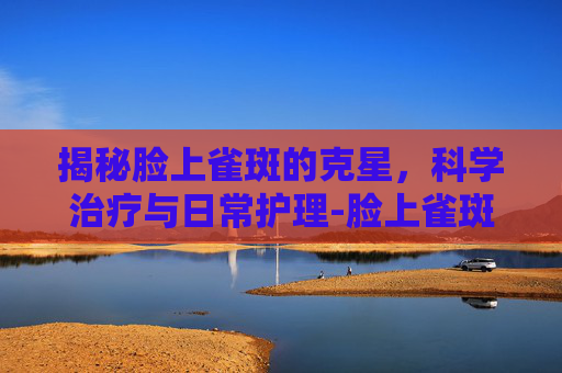 揭秘脸上雀斑的克星，科学治疗与日常护理-脸上雀斑治疗费用