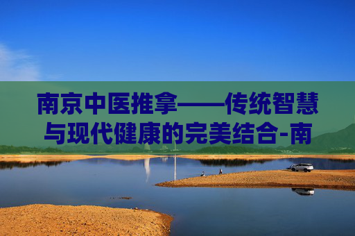 南京中医推拿——传统智慧与现代健康的完美结合-南京中医推拿培训学校
