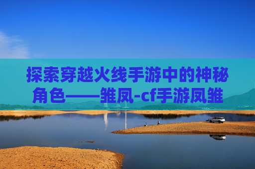 探索穿越火线手游中的神秘角色——雏凤-cf手游凤雏皮肤什么时候返场的