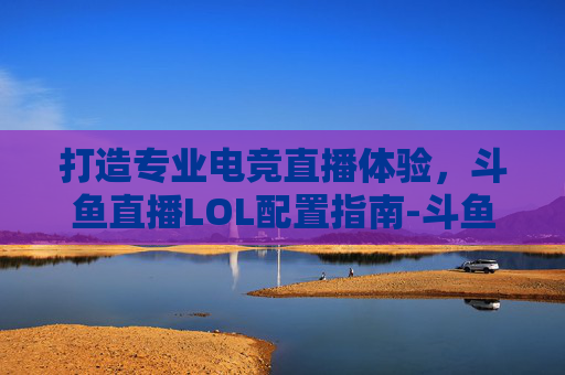 打造专业电竞直播体验，斗鱼直播LOL配置指南-斗鱼直播lol的配置要求