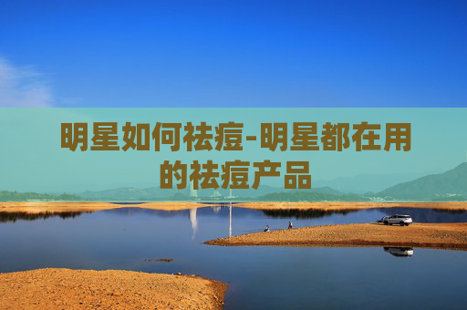 明星如何祛痘-明星都在用的祛痘产品