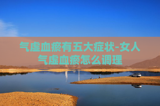 气虚血瘀有五大症状-女人气虚血瘀怎么调理