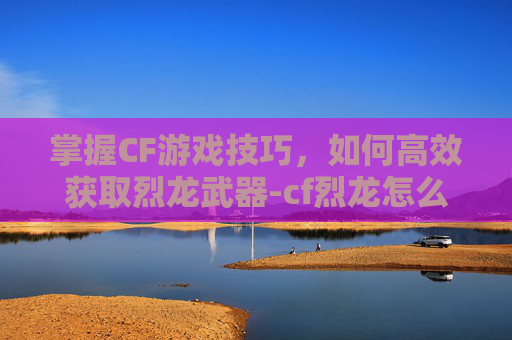 掌握CF游戏技巧，如何高效获取烈龙武器-cf烈龙怎么获得