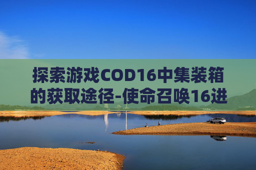 探索游戏COD16中集装箱的获取途径-使命召唤16进到仓库里