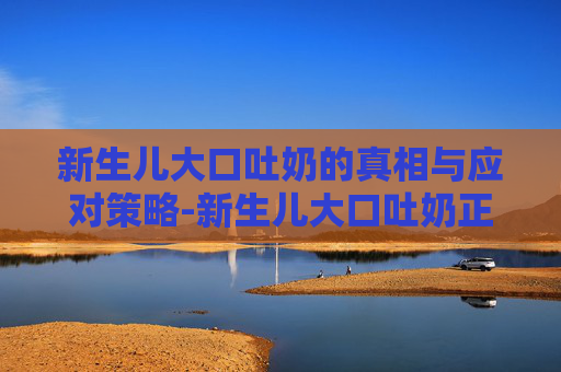 新生儿大口吐奶的真相与应对策略-新生儿大口吐奶正常吗