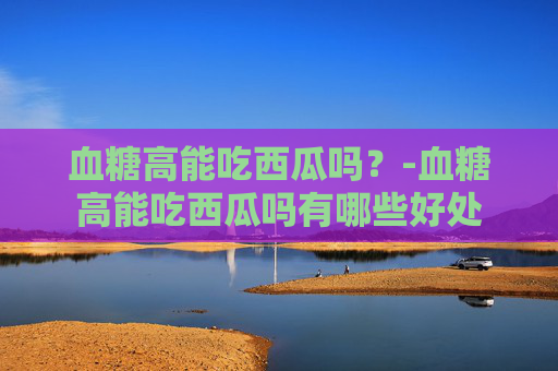 血糖高能吃西瓜吗？-血糖高能吃西瓜吗有哪些好处