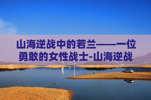 山海逆战中的若兰——一位勇敢的女性战士-山海逆战女主若兰是谁