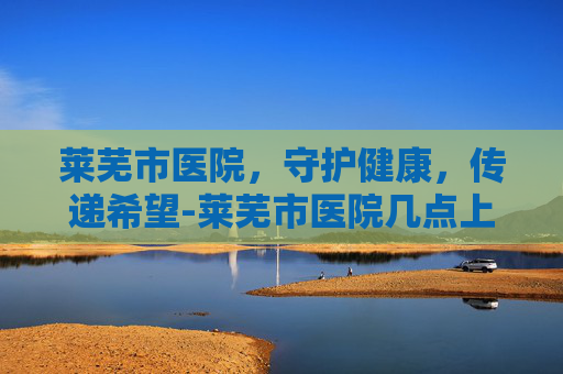 莱芜市医院，守护健康，传递希望-莱芜市医院几点上班