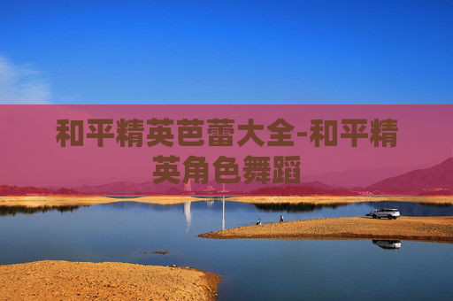 和平精英芭蕾大全-和平精英角色舞蹈