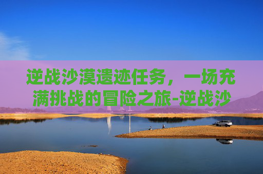 逆战沙漠遗迹任务，一场充满挑战的冒险之旅-逆战沙漠遗迹任务攻略