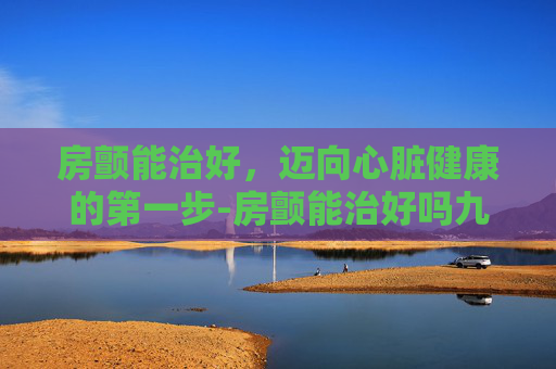 房颤能治好，迈向心脏健康的第一步-房颤能治好吗九江
